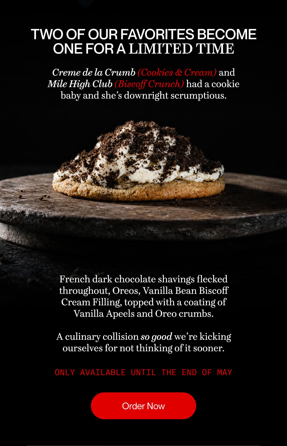 Two of our favorites become one for a limited time | Creme de la Crumb (Cookies & Cream) and Mile High Club (Biscoff Crunch) had a cookie baby and she’s downright scrumptious. | French dark chocolate shavings flecked throughout, Oreos, Vanilla Bean Biscoff Cream Filling, topped with a coating of Vanilla Apeels and Oreo crumbs.  A culinary collision so good we’re kicking ourselves for not thinking of it sooner. | Only available until the end of May | Order Now