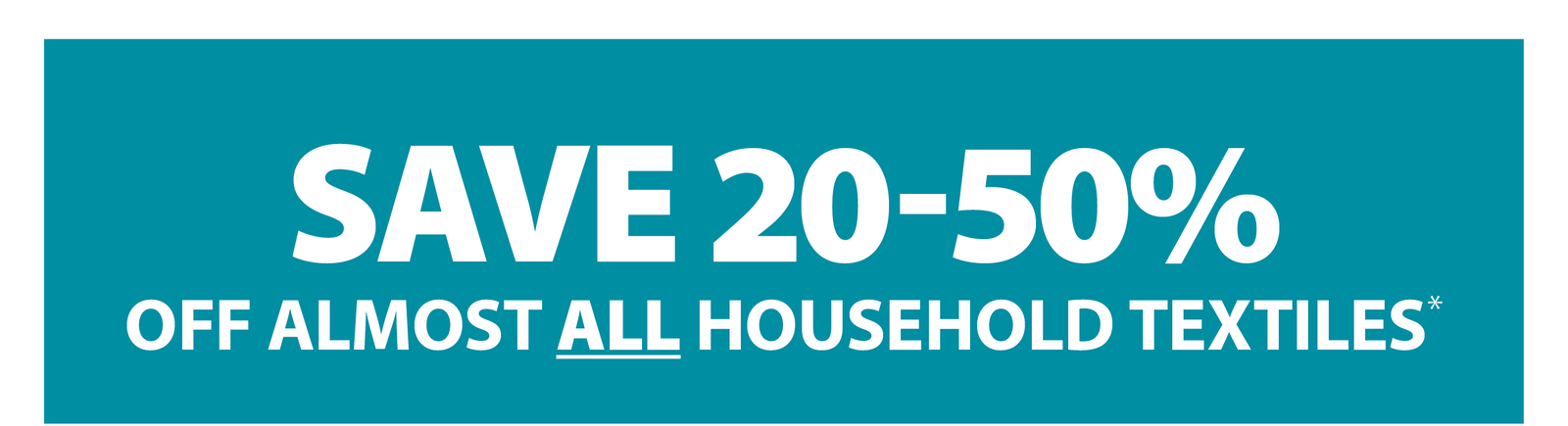 SAVE 20-50% OFF ALMOST ALL HOUSEHOLD TEXTILES*