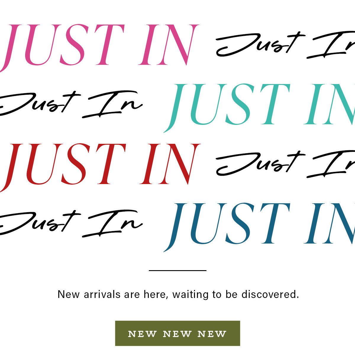 JUST IN New arrivals are here, waiting to be discovered. NEW NEW NEW
