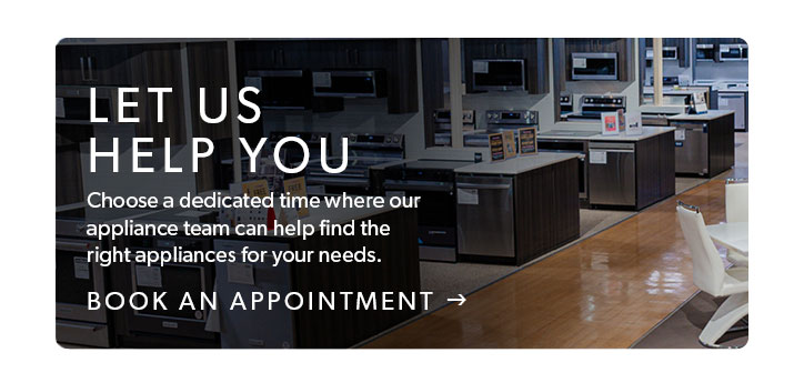 Let us help you. Choose a dedicated time where our appliance team can help find the right appliances for your needs. Click to book an appointment