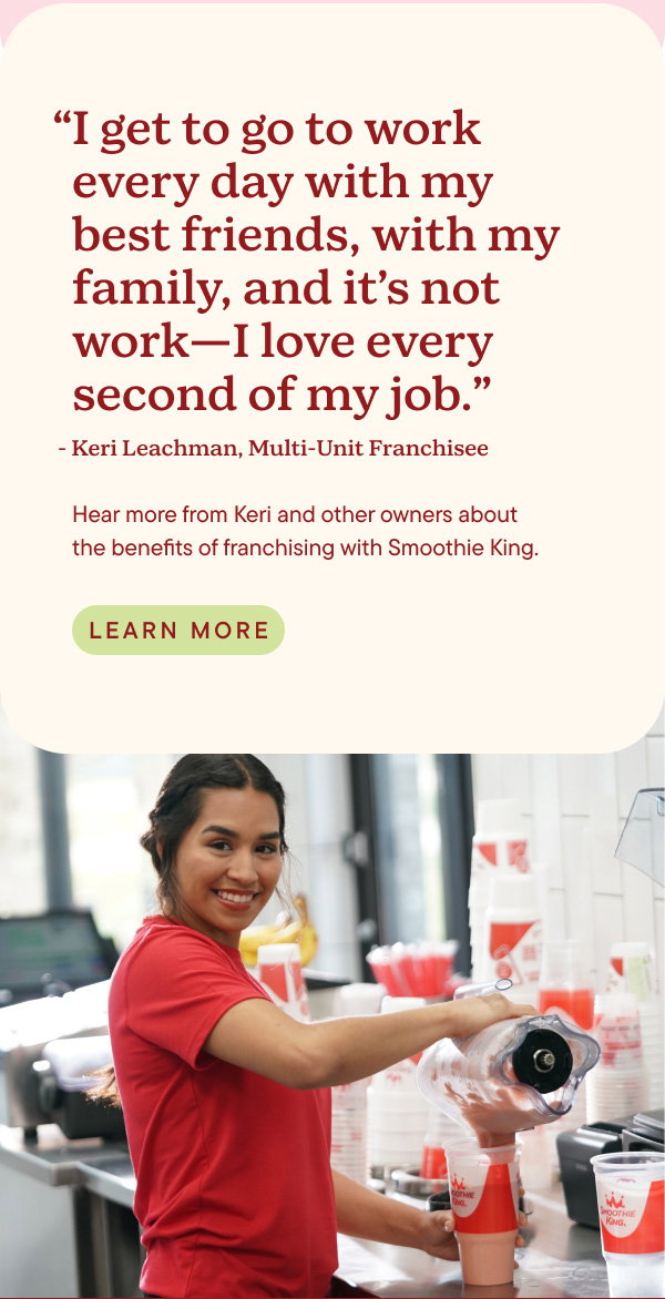 I get to go to work every day with my best friends, with my family, and it's not work—I love every second of my job. Quote from Keri Leachman, Multi-Unit Franchisee. Hear more from Keri and other owners about the benefits of franchising with Smoothie King. Learn More.