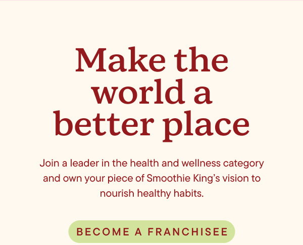 Make the world a better place. Join a leader in the health and wellness category and own your piece of Smoothie King's vision to nourish healthy habits. Become a Franchisee.