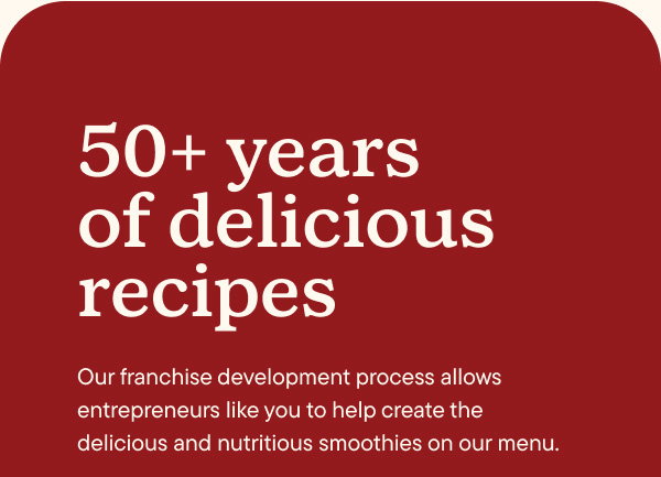 50+ years of delicious recipes. Our franchise development process allows entrepreneurs like you to help create the delicious and nutritious smoothies on our menu.
