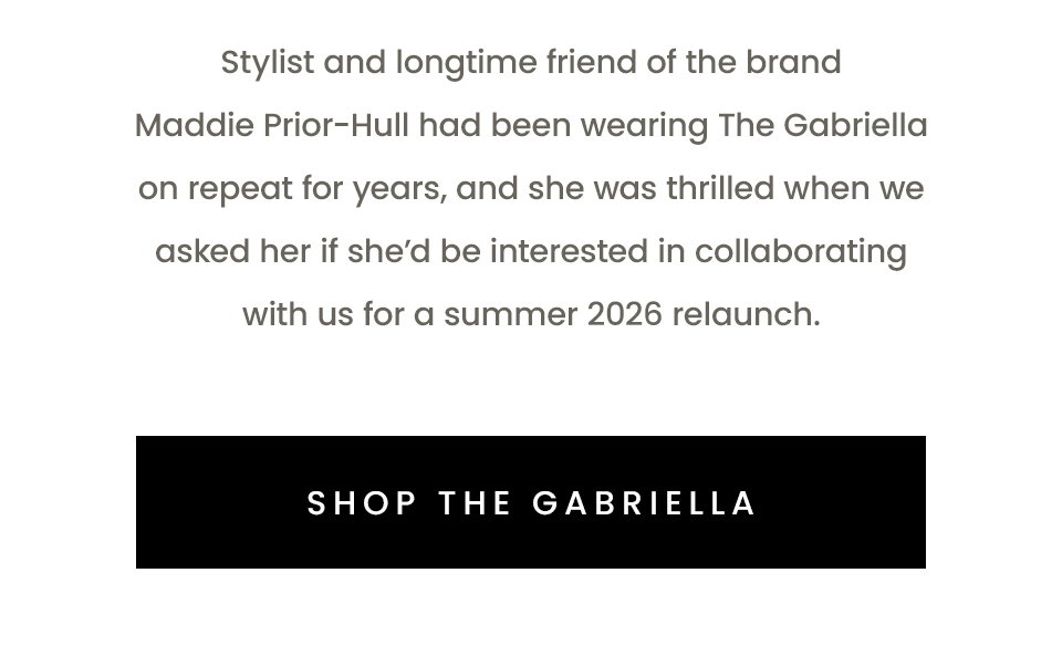 tylist and longtime friend of the brand Maddie Prior-Hull had been wearing The Gabriella on repeat for years, and she was thrilled when we asked her if she'd be interested in collaborating with us for a summer 2026 relaunch. < Shop The Gabriella >
