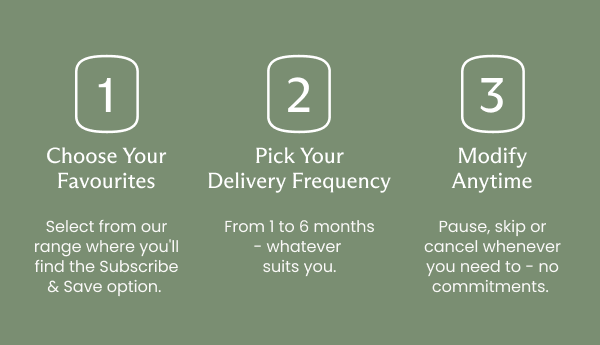 Here's how it works: 1. Choose Your Favourites Select from our range where you'll find the Subscribe & Save option. 2. Pick Your Delivery Frequency From 1 to 6 months - whatever suits you. 3. Modify Anytime Pause, skip or cancel whenever you need to - no commitments.