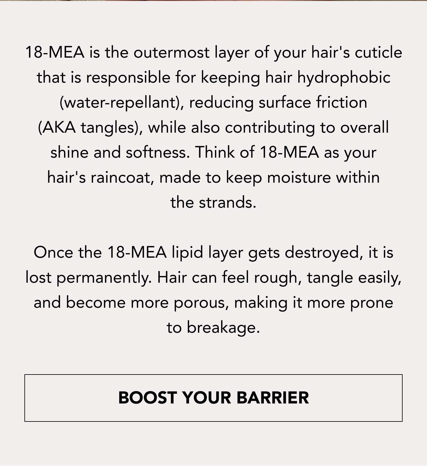 18-MEA is the outermost layer of your hair's cuticle that is responsible for keeping hair hydrophobic (water-repellant), reducing surface friction (AKA tangles), while also contributing to overall shine and softness. Think of 18-MEA as your hair's raincoat, made to keep moisture within the strands.  Once the 18-MEA lipid layer gets destroyed, it is lost permanently. Hair can feel rough, tangle easily, and become more porous, making it more prone to breakage. BOOST YOUR BARRIER