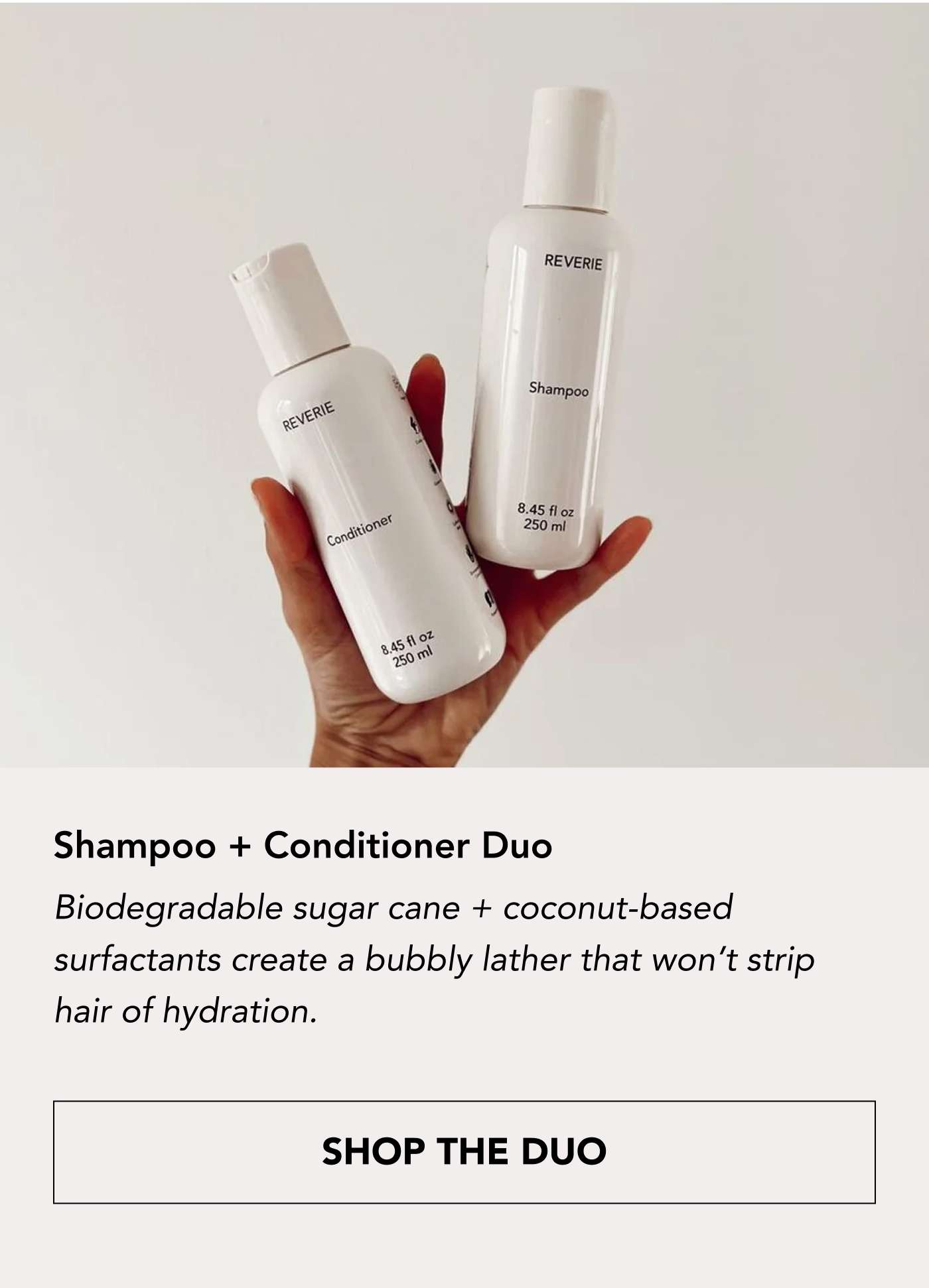 Shampoo + Conditioner Duo Biodegradable sugar cane + coconut-based surfactants create a bubbly lather that won’t strip hair of hydration. SHOP THE DUO