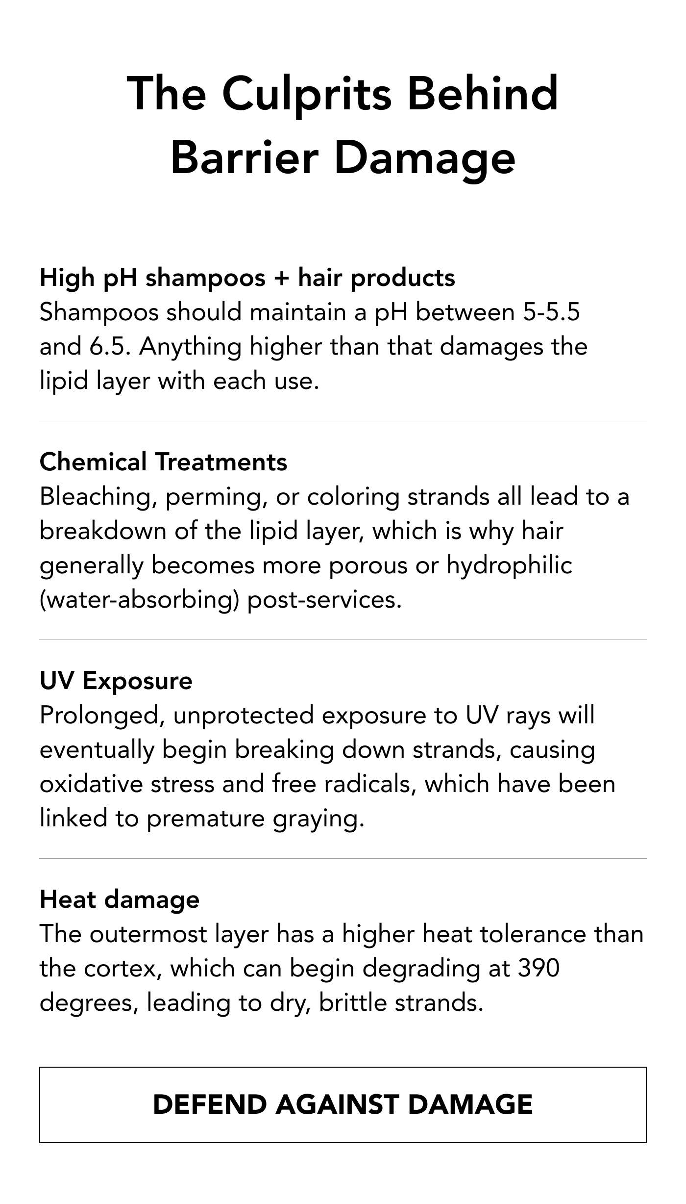 The Culprits Behind Barrier Damage High pH shampoos + hair products Shampoos should maintain a pH between 5-5.5 and 6.5. Anything higher than that damages the lipid layer with each use. Chemical treatments Bleaching, perming, or coloring strands all lead to a breakdown of the lipid layer, which is why hair generally becomes more porous or hydrophilic (water-absorbing) post-services.    UV exposure Prolonged, unprotected exposure to UV rays will eventually begin breaking down strands, causing oxidative stress and free radicals, which have been linked to premature graying.    Heat damage The outermost layer has a higher heat tolerance than the cortex, which can begin degrading at 390 degrees, leading to dry, brittle strands. DEFEND AGAINST DAMAGE