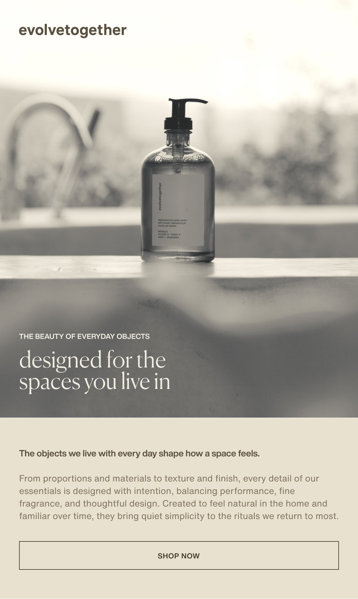 evolvetogether | the beauty of everyday objects | designed for the spaces you live in | The objects we live with every day shape how a space feels. | From proportions and materials to texture and finish, every detail of our essentials is designed with intention, balancing performance, fine fragrance, and thoughtful design. Created to feel natural in the home and familiar over time, they bring quiet simplicity to the rituals we return to most. | [ shop now ]