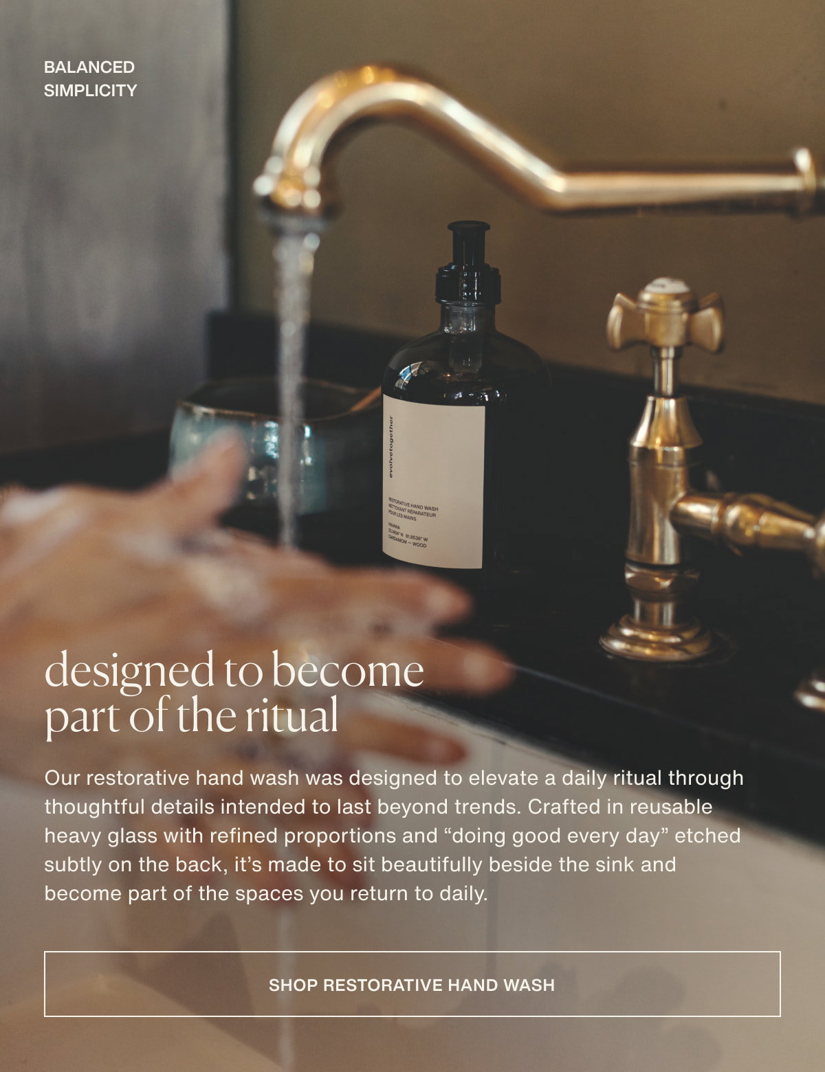 balanced simplicity | designed to become part of the ritual | Our restorative hand wash was designed to elevate a daily ritual through thoughtful details intended to last beyond trends. Crafted in reusable heavy glass with refined proportions and “doing good every day” etched subtly on the back, it’s made to sit beautifully beside the sink and become part of the spaces you return to daily. | [ shop restorative hand wash ]