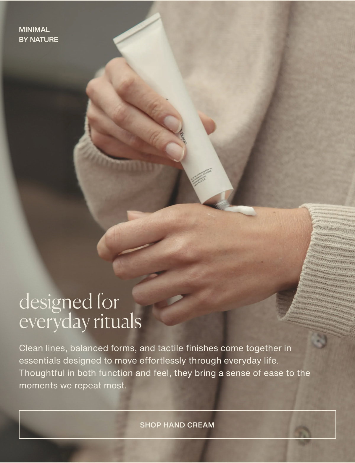 minimal by nature | designed for everyday rituals | Clean lines, balanced forms, and tactile finishes come together in essentials designed to move effortlessly through everyday life. Thoughtful in both function and feel, they bring a sense of ease to the moments we repeat most. | [ shop hand cream ]