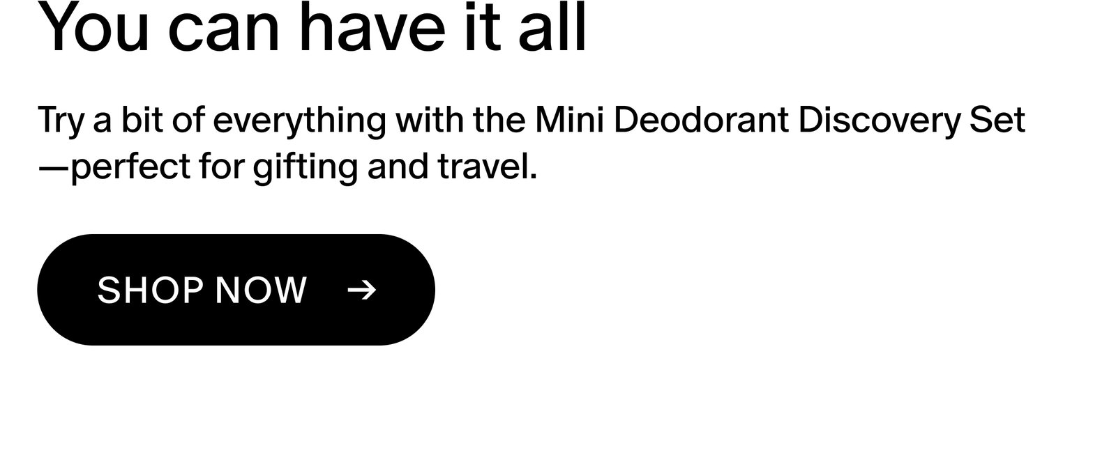 You can have it all Try a bit of everything with the Mini Deodorant Discovery Set—perfect for gifting and travel. Shop now ->