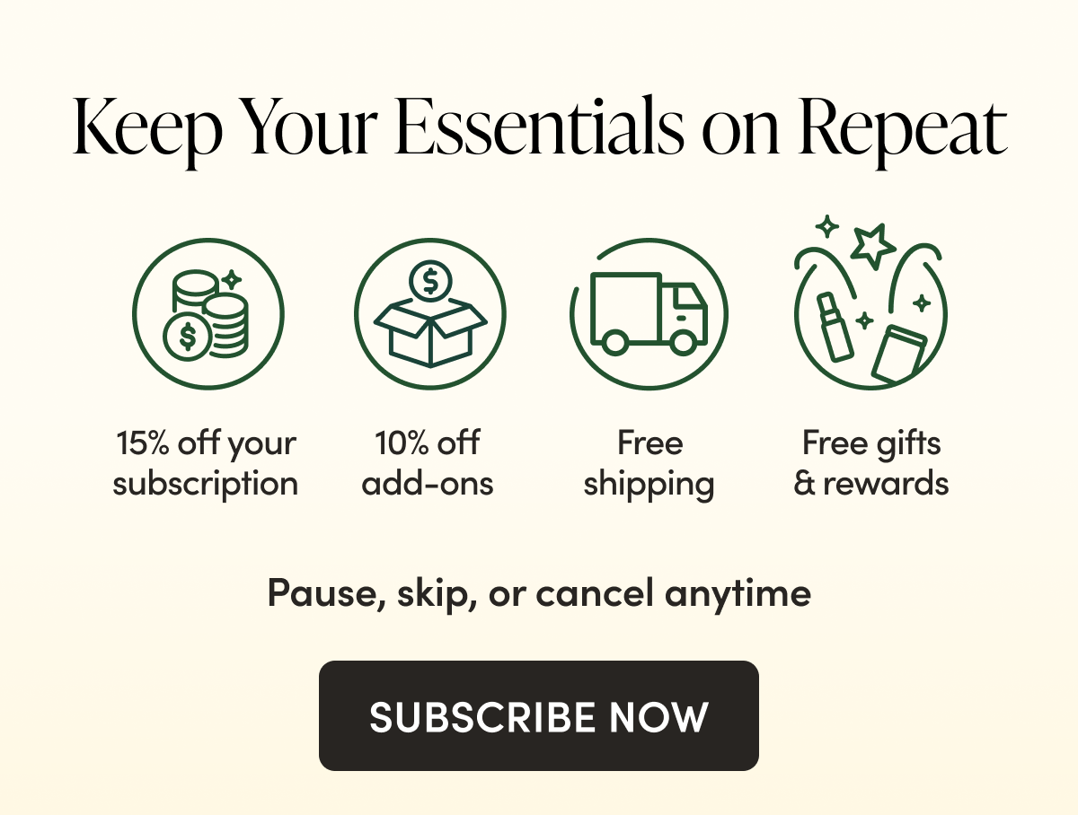 Keep Your Essentials on Repeat       15% off + free shipping, always 10% off everything else in your portal  Subscriber rewards with extra discounts + free gifts  Complete control to pause, cancel, or reschedule anytime