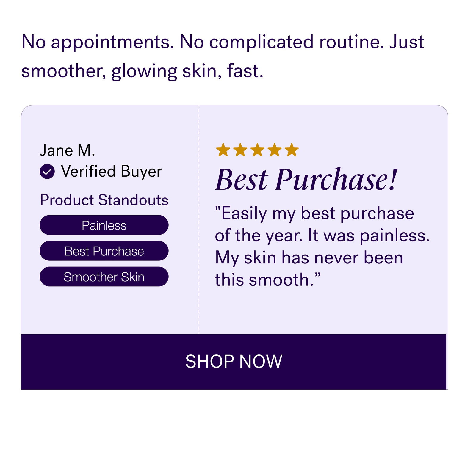 No appointments. No complicated routine. Just smoother, glowing skin, fast. Jane M. Verified Buyer Best Purchase! Product Standouts "Easily my best purchase of the year. It was painless. My skin has never been this smooth.” Painless Best Purchase Smoother Skin SHOP NOW