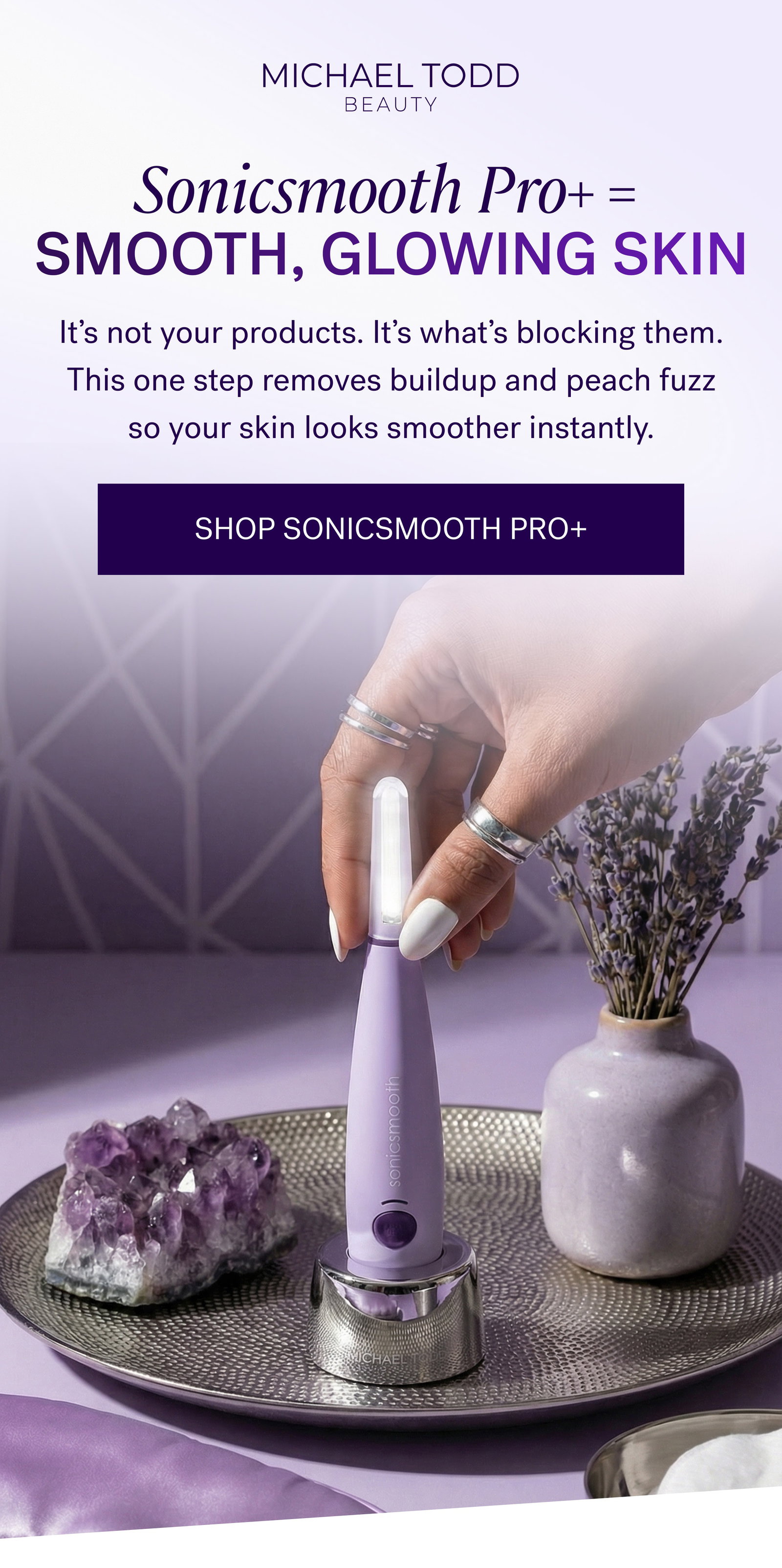 Sonicsmooth Pro+ =  Smooth, Glowing Skin It’s not your products. It’s what’s blocking them. This one step removes buildup and peach fuzz so your skin looks smoother instantly. SHOP SONICSMOOTH PRO+
