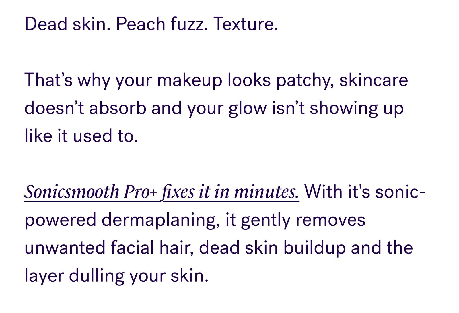Dead skin. Peach fuzz. Texture.   That’s why your makeup looks patchy, skincare doesn’t absorb and your glow isn’t showing up like it used to.   Sonicsmooth Pro+ fixes it in minutes. With it's sonic-powered dermaplaning, it gently removes unwanted facial hair, dead skin buildup and the layer dulling your skin.