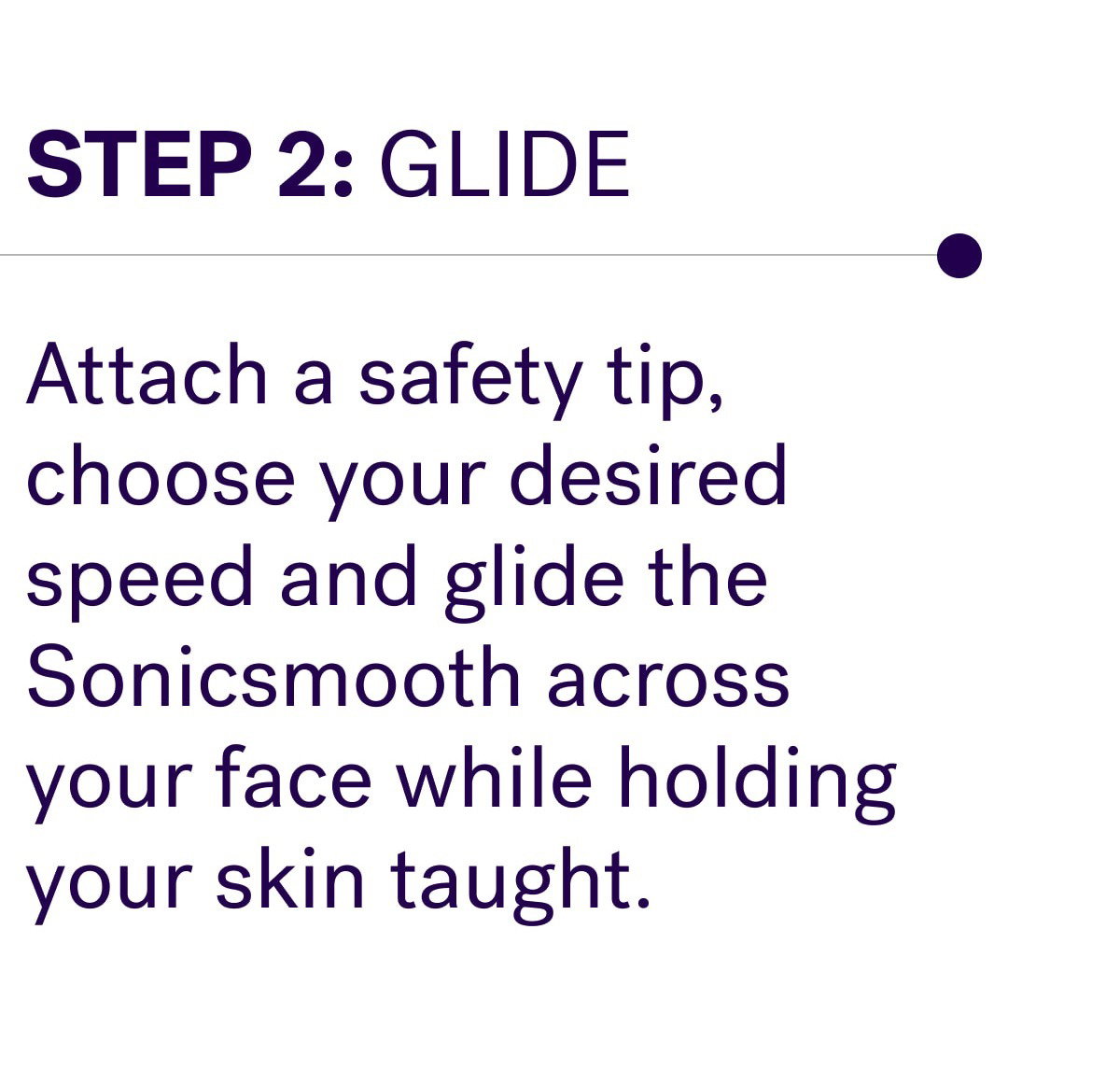 Step 2: GLIDE Attach a safety tip, choose your desired speed and glide the Sonicsmooth across your face while holding your skin taught.