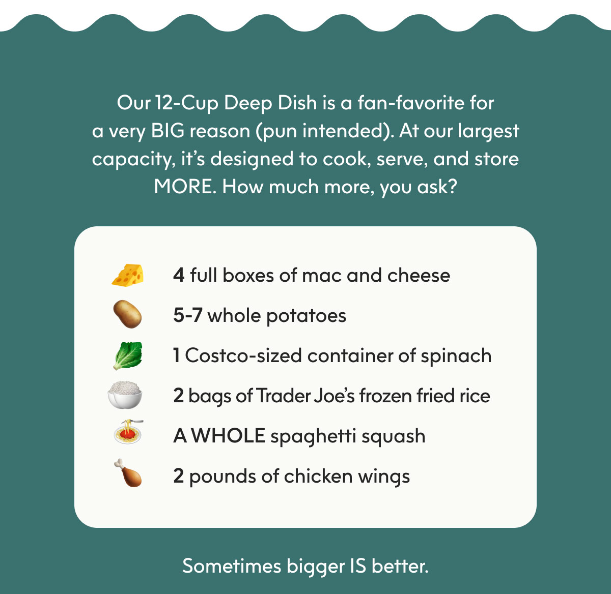 Our 12-Cup Deep Dish is a fan-favorite for a very BIG reason (pun intended). At our largest capacity, it’s designed to cook, serve, and store MORE. How much more, you ask?