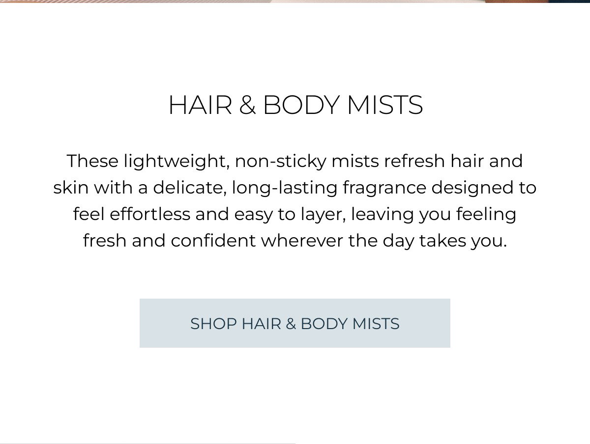 hair & body mists These lightweight, non-sticky mists refresh hair and skin with a delicate, long-lasting fragrance designed to feel effortless and easy to layer, leaving you feeling fresh and confident wherever the day takes you. SHOP hair & body mists