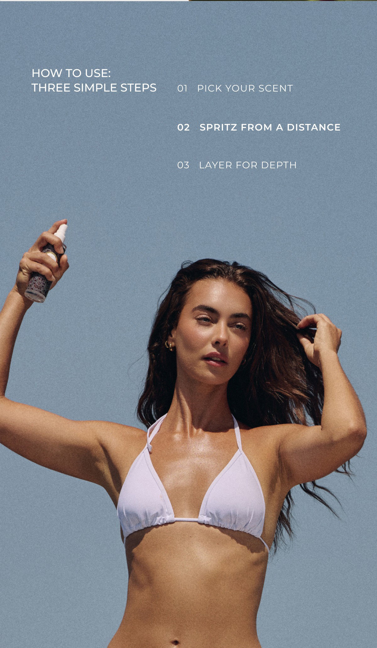 HOW TO USE: THREE SIMPLE STEPS 01   PICK YOUR SCENT 02   SPRITZ FROM A DISTANCE 03   LAYER FOR DEPTH