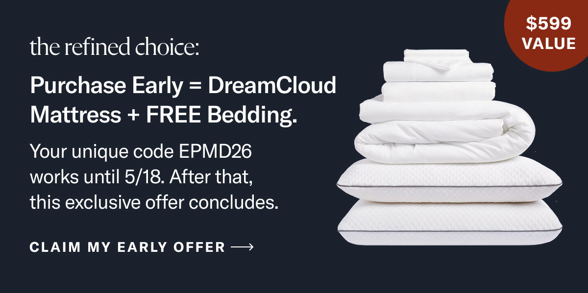 The refined choice: Purchase Early = DreamCloud Mattress + FREE Bedding. Your unique code EPMD26 works until 5/18. After that, this exclusive offer concludes.