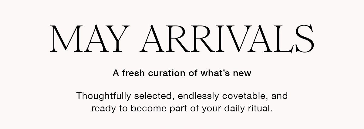MAY ARRIVALS A fresh curation of what's new Thoughtfully selected, endlesslycovetable, and ready to become part of your daily ritual.