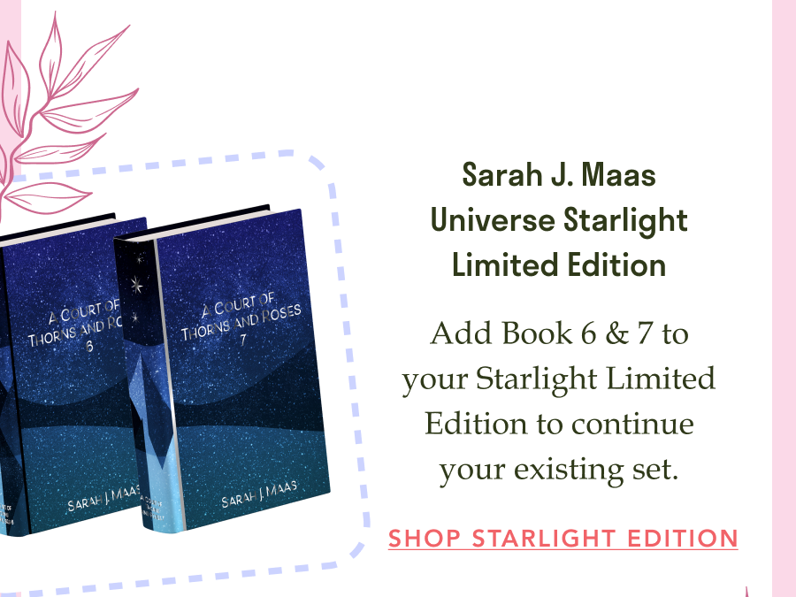 Sarah J. Maas Universe Starlight Limited Edition! Add Book 6 & 7 to your Starlight Limited Edition to continue your existing set. SHOP STARLIGHT EDITION!