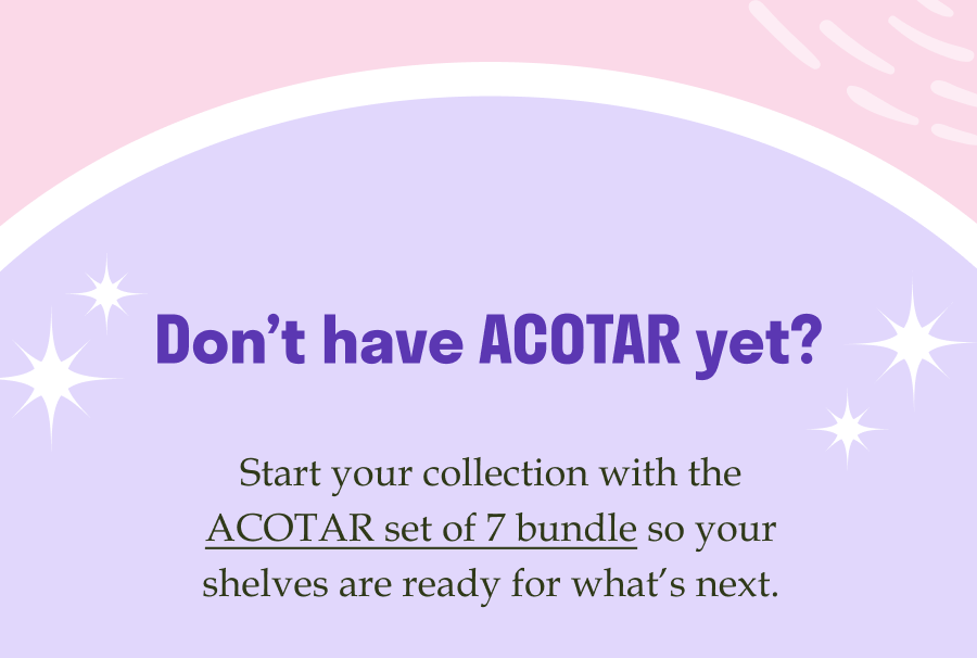 Don’t have ACOTAR yet? Start your collection with the ACOTAR set of 7 bundle so your shelves are ready for what’s next.