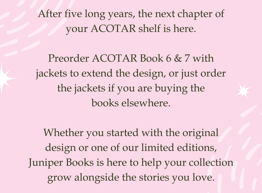 After five long years, the next chapter of your ACOTAR shelf is here.  Preorder ACOTAR Book 6 & 7 with jackets to extend the design, or just order the jackets if you are buying the books elsewhere.  Whether you started with the original design or one of our limited editions, Juniper Books is here to help your collection grow alongside the stories you love.