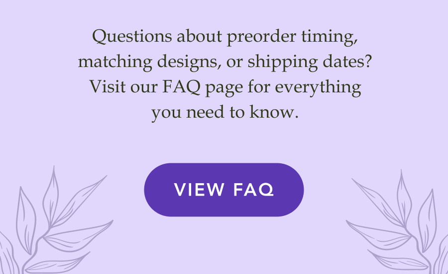 Questions about preorder timing, matching designs, or shipping dates? Visit our FAQ page for everything you need to know. VIEW FAQ!
