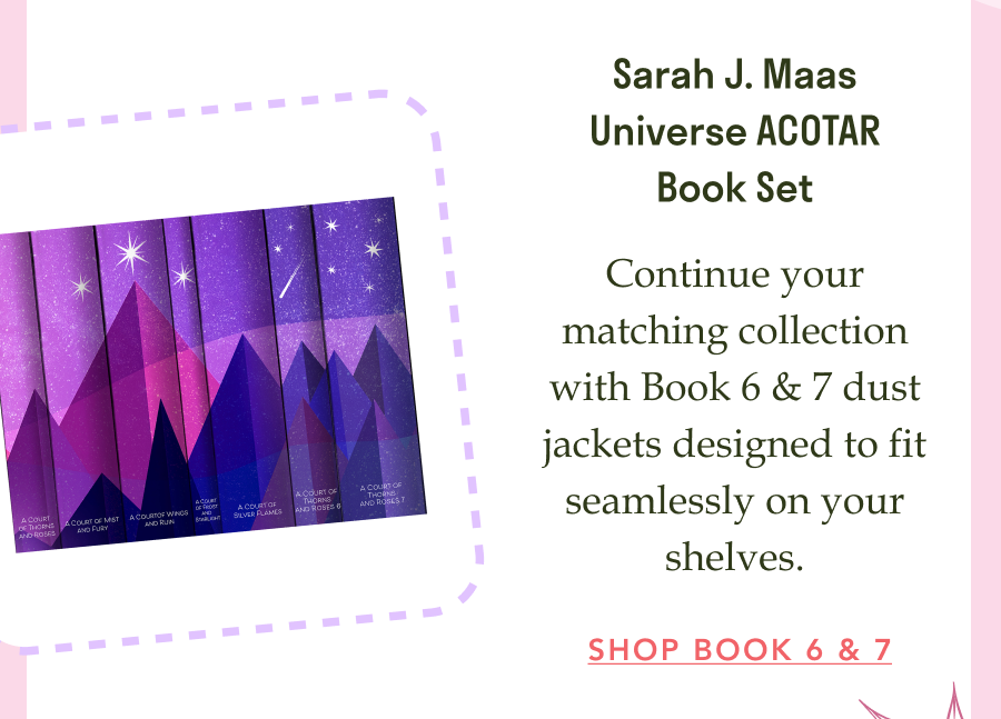 Sarah J. Maas Universe ACOTAR Book Set!  Continue your matching collection with Book 6 & 7 dust jackets designed to fit seamlessly on your shelves. SHOP BOOK 6 & 7!