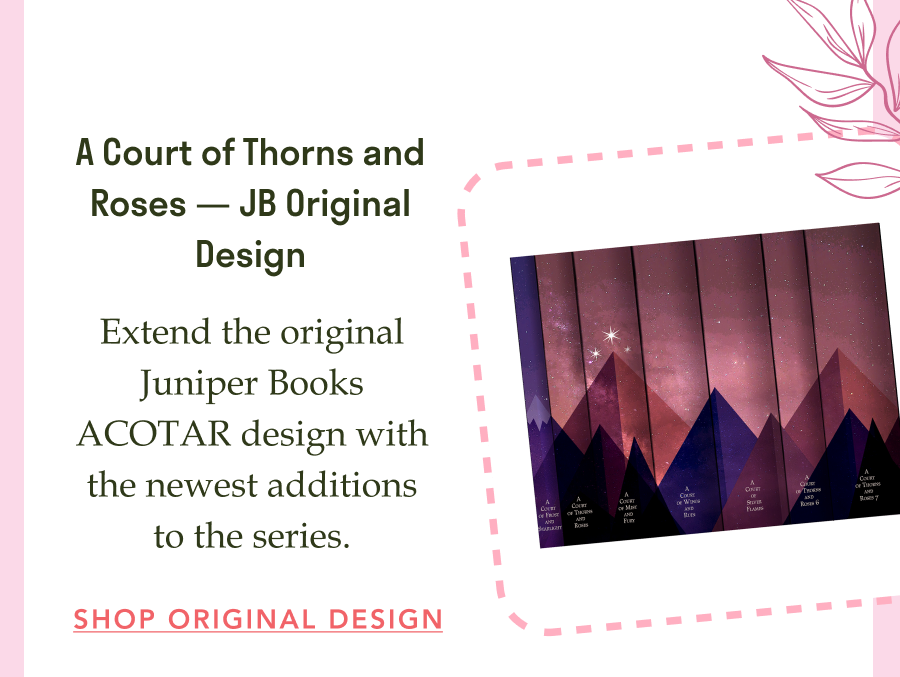 A Court of Thorns and Roses — JB Original Design! Extend the original Juniper Books ACOTAR design with the newest additions to the series. SHOP ORIGINAL DESIGN!