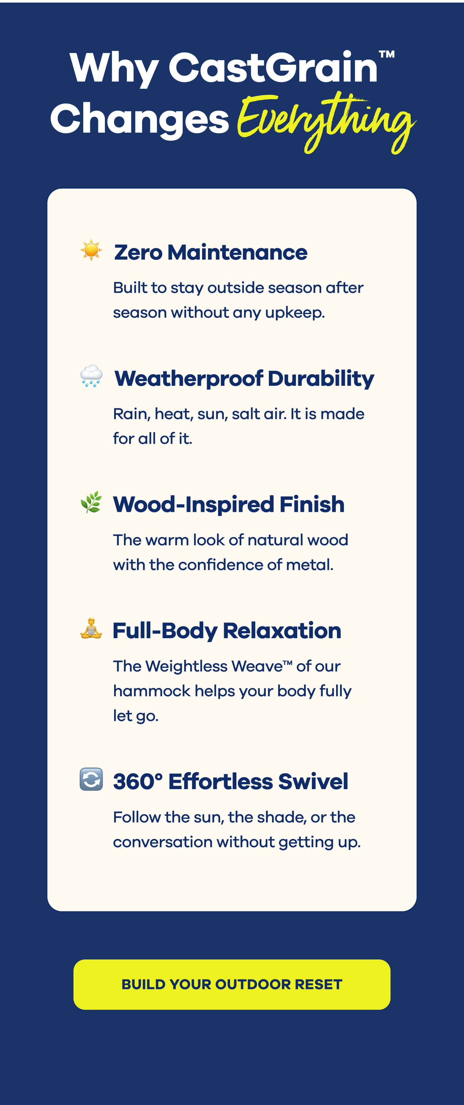 Why CastGrain™ Changes Everything  ☀️ Zero Maintenance Built to stay outside season after season without any upkeep.  🌧️ Weatherproof Durability Rain, heat, sun, salt air. It is made for all of it.  🌿 Wood-Inspired Finish The warm look of natural wood with the confidence of metal.  🧘‍♀️ Full-Body Relaxation The Weightless Weave™ of our hammock helps your body fully let go.  🔄 360° Effortless Swivel Follow the sun, the shade, or the conversation without getting up. BUILD YOUR OUTDOOR RESET