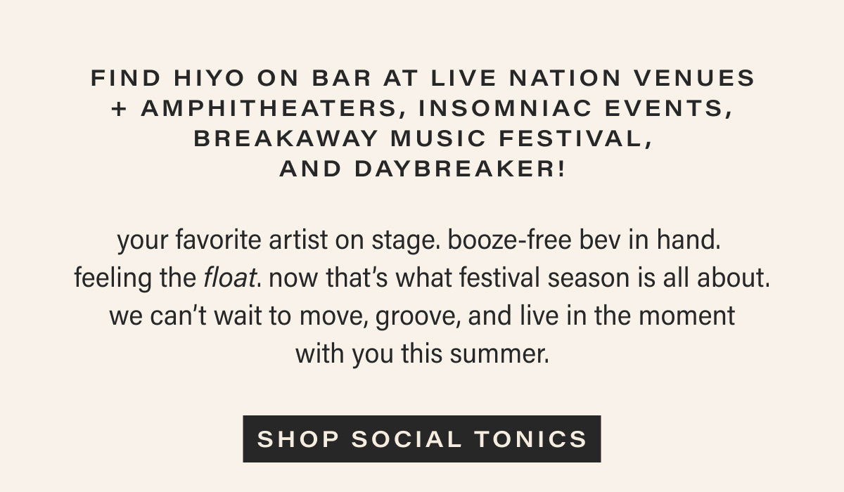find hiyo on bar at live nation venues + amphitheaters, insomniac events, breakaway music festival, and daybreaker! | your favorite artist on stage. booze-free bev in hand. feeling the float. now that’s what festival season is all about. we can’t wait to move, groove, and live in the moment with you this summer. | [ SHOP SOCIAL TONICS ]