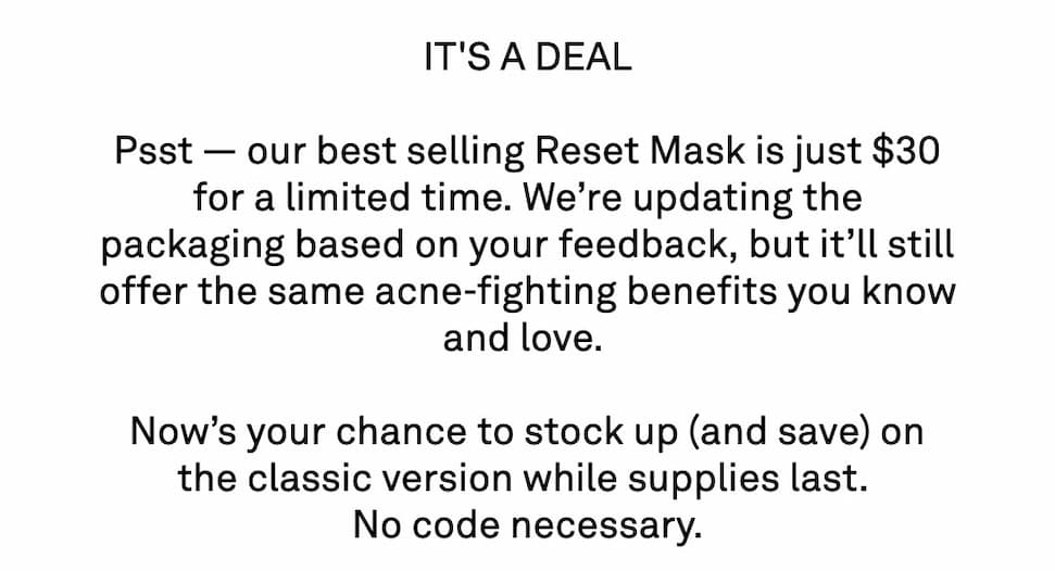 Psst — our best selling Reset Mask is just $30 for a limited time. We’re updating the packaging based on your feedback, but it’ll still offer the incredible acne-fighting benefits you know and love.   Now’s your chance to stock up (and save) on the classic version while supplies last.  No code necessary.