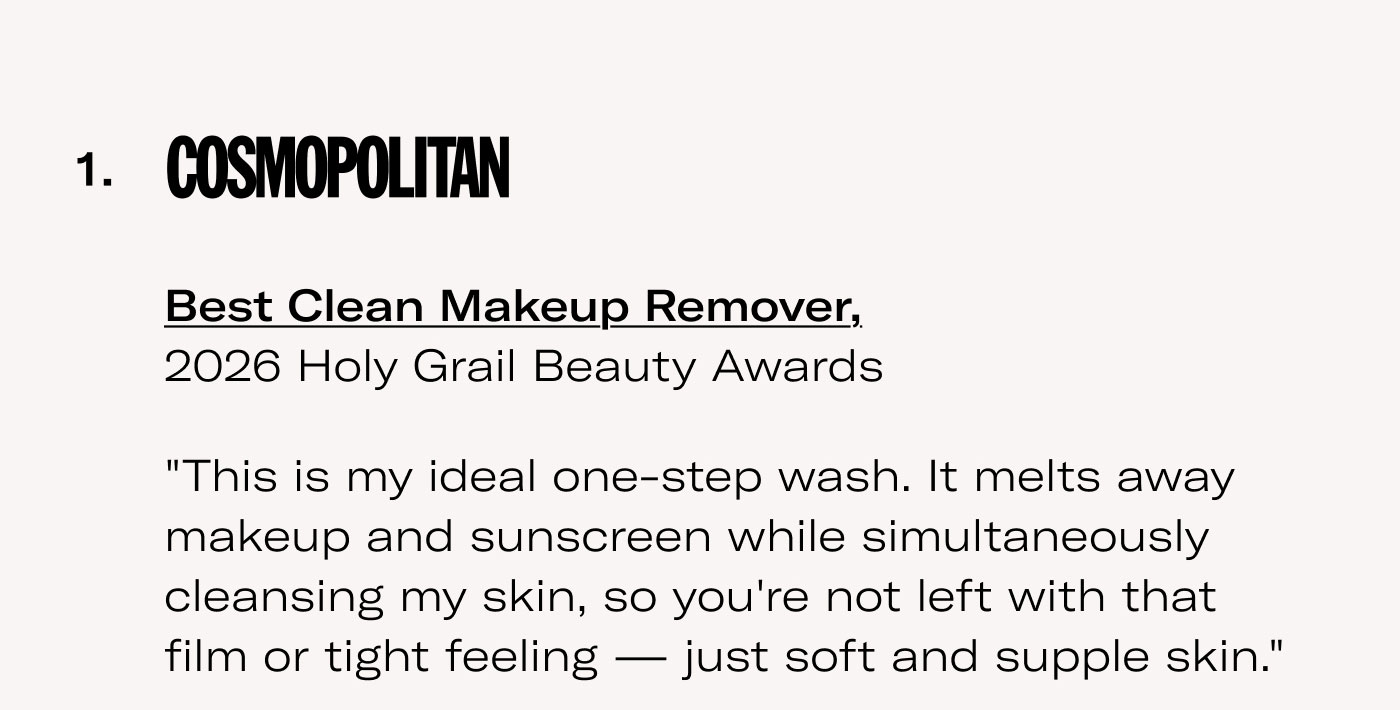 COSMOPOLITAN  Best Clean Makeup Remover, 2026 Holy Grail Beauty Awards  “This is my ideal one-step wash. It melts away makeup and sunscreen while simultaneously cleansing my skin, so you're not left with that film or tight feeling — just soft and supple skin.”  