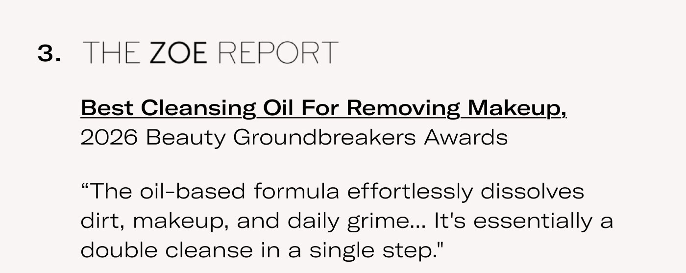 THE ZOE REPORT  Best Cleansing Oil For Removing Makeup, 2026 Beauty Groundbreakers Awards  “The oil-based formula effortlessly dissolves dirt, makeup, and daily grime... It's essentially a double cleanse in a single step.”