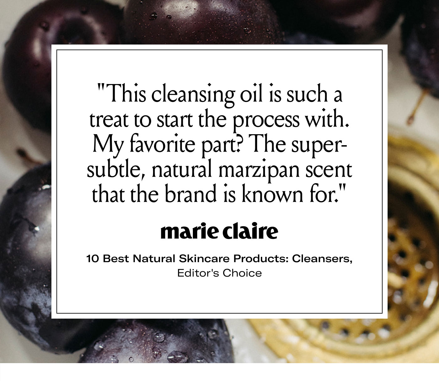 “This cleansing oil is such a treat to start the process with. My favorite part? The super-subtle, natural marzipan scent that the brand is known for.”  marie claire  10 Best Natural Skincare Products: Cleansers, Editor's Choice