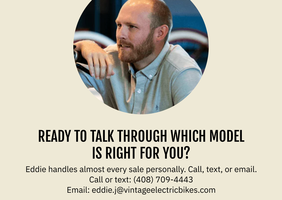 Ready to talk through which model is right for you? Eddie handles almost every sale personally. Call, text, or email. Call or text: (408) 709-4443  |  Email: eddie.j@vintageelectricbikes.com