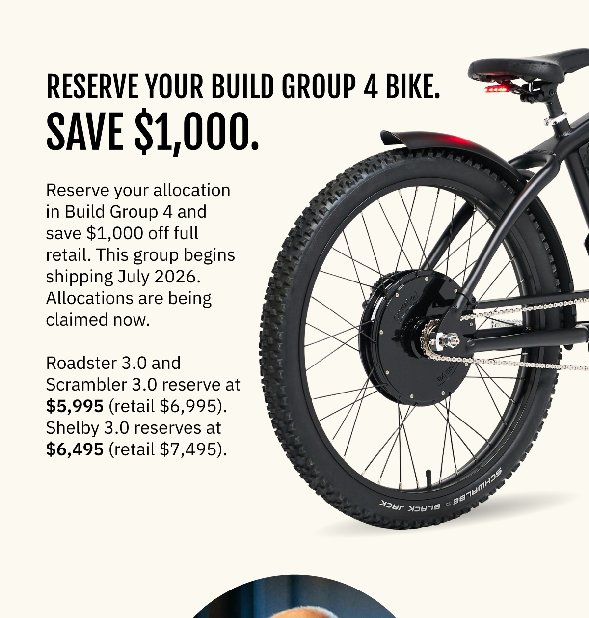 Reserve Your Build Group 4 Bike. Save $1,000. Reserve your allocation in Build Group 3 and save $1,000 off full retail. This group begins shipping July 2026. Allocations are being claimed now. Roadster 3.0 and Scrambler 3.0 reserve at $5,995 (retail $6,995). Shelby 3.0 reserves at $6,495 (retail $7,495).