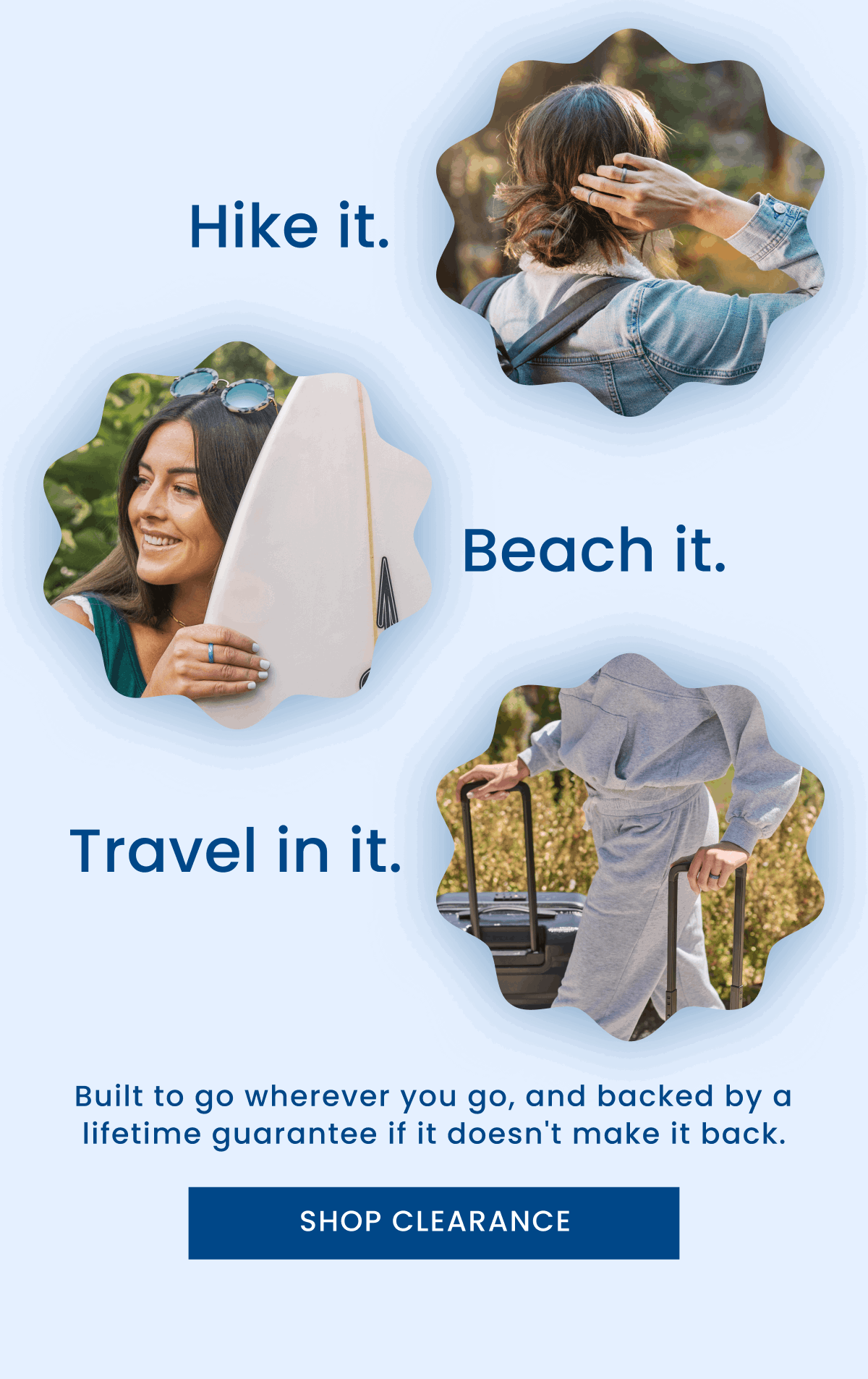 Hike it. | Beach it. | Travel in it. | Built to go wherever you go, and backed by a lifetime guarantee if it doesn't make it back. | Shop Clearance