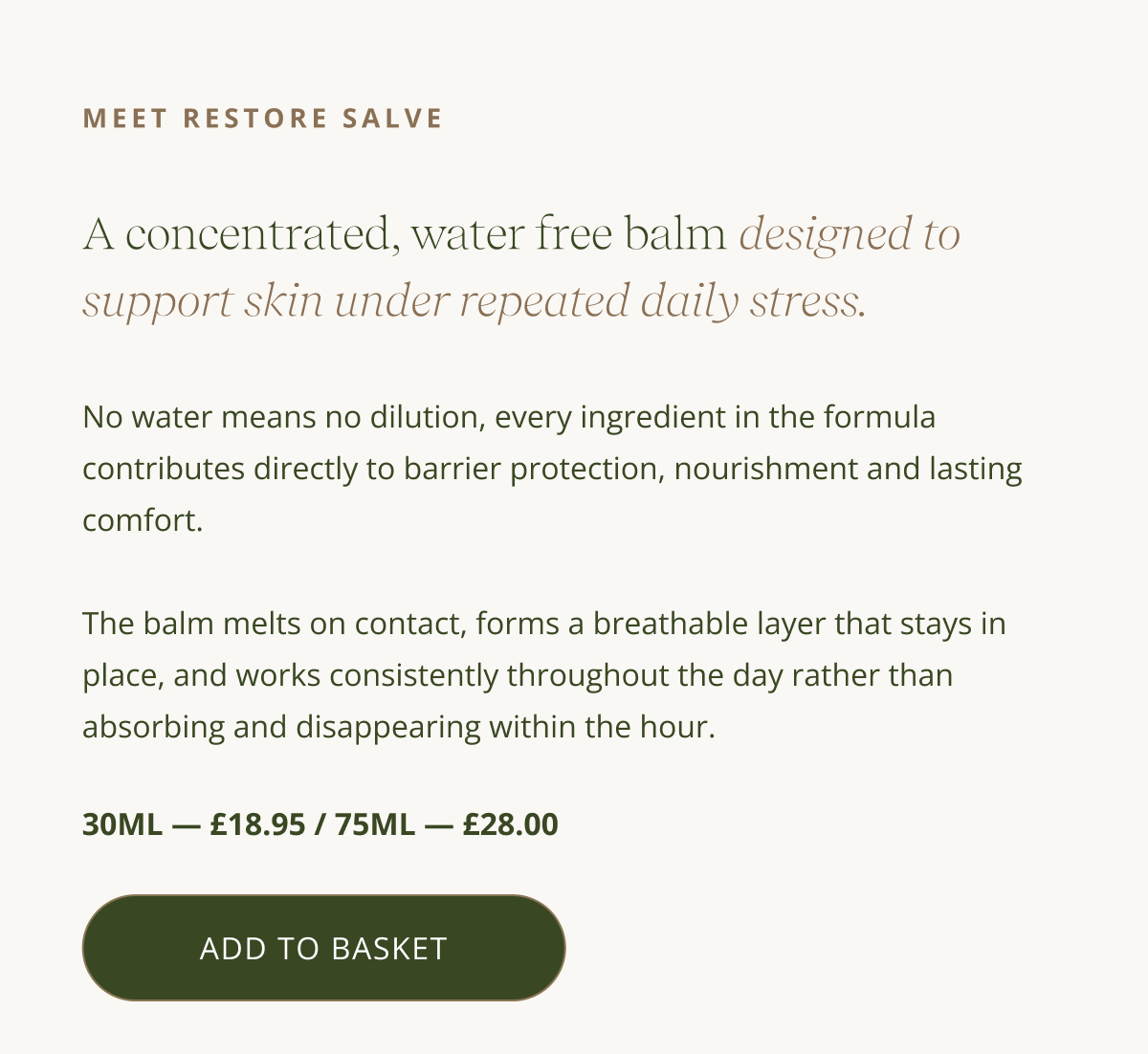 MEET RESTORE SALVE - A concentrated, water free balm designed to support skin under repeated daily stress. - No water means no dilution, every ingredient in the formula contributes directly to barrier protection, nourishment and lasting comfort.  The balm melts on contact, forms a breathable layer that stays in place, and works consistently throughout the day rather than absorbing and disappearing within the hour. 30ml — £18.95 / 75ml — £28.00 [ ADD TO BASKET ]