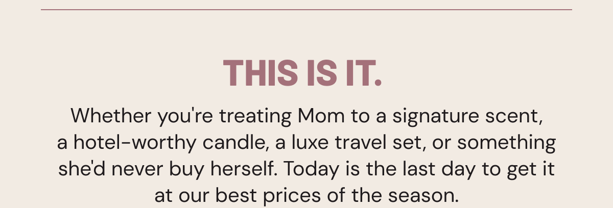 This is it.  Whether you're treating Mom to a signature scent, a hotel-worthy candle, a luxe travel set, or something she'd never buy herself. Today is the last day to get it at our best prices of the season.
