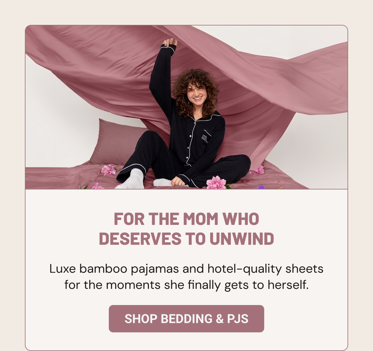 FOR THE MOM WHO DESERVES TO UNWIND. Luxe bamboo pajamas and hotel-quality sheets for the moments she finally gets to herself. 