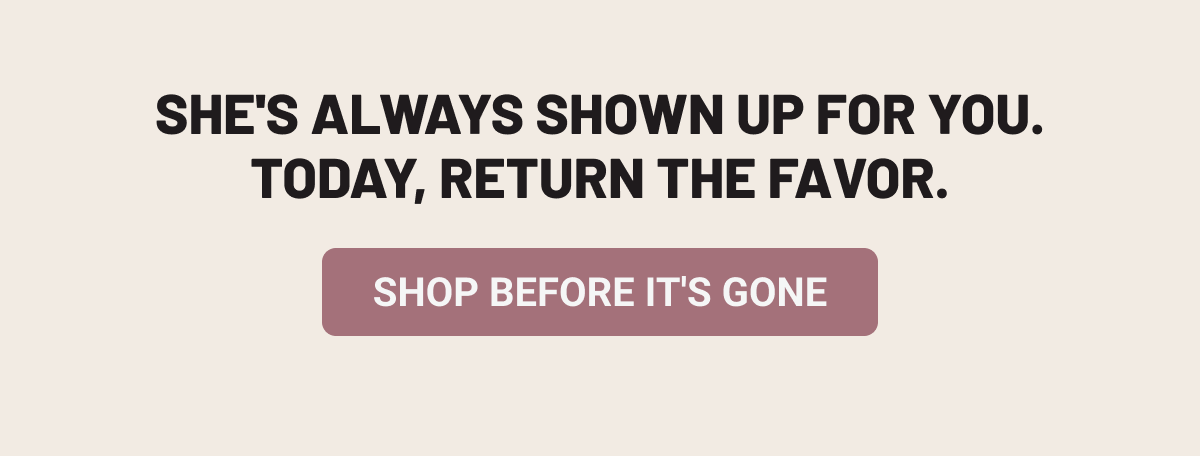 She's always shown up for you. Today, return the favor. Shop Before It's Gone