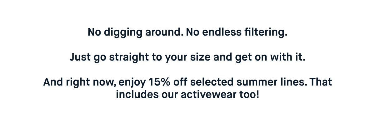 No digging around. No endless filtering.  Just go straight to your size and get on with it.  And right now, enjoy 15% off selected summer lines. That includes our activewear too!