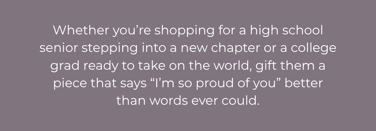 Whether you’re shopping for a high school senior stepping into a new chapter or a college grad ready to take on the world, gift them a piece that says “I’m so proud of you” better than words ever could.