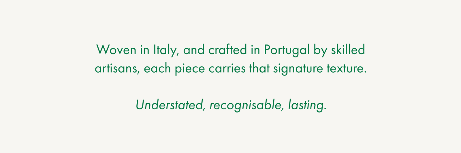 Woven in Italy, and crafted in Portugal by skilled artisans, each piece carries that signature texture.  Understated, recognisable, lasting.