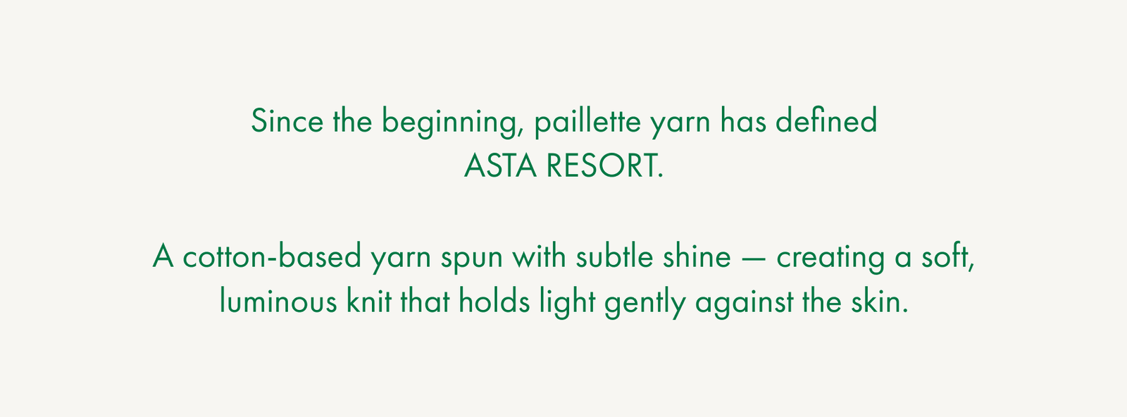 Since the beginning, paillette yarn has defined ASTA RESORT.  A cotton-based yarn spun with subtle shine — creating a soft, luminous knit that holds light gently against the skin.