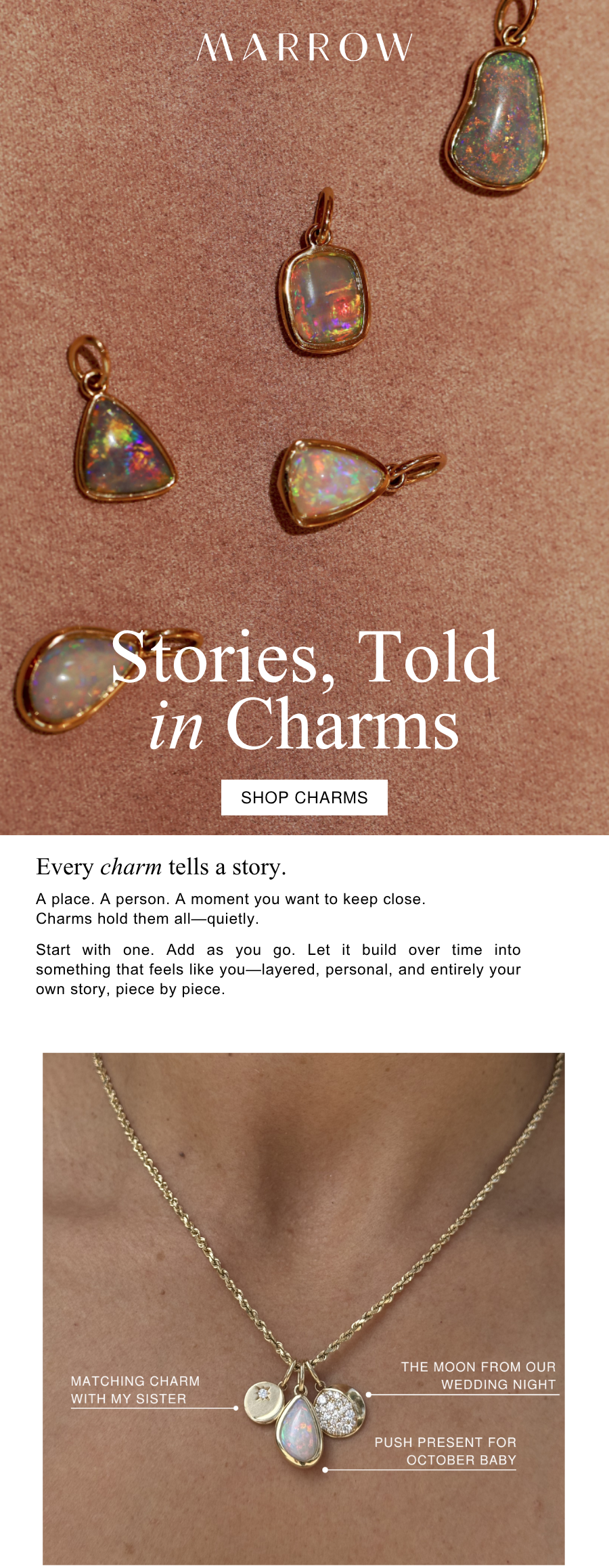 A place. A person. A moment you want to keep close. Charms hold them all—quietly.  Start with one. Add as you go. Let it build over time into something that feels like you—layered, personal, and entirely your own story, piece by piece.